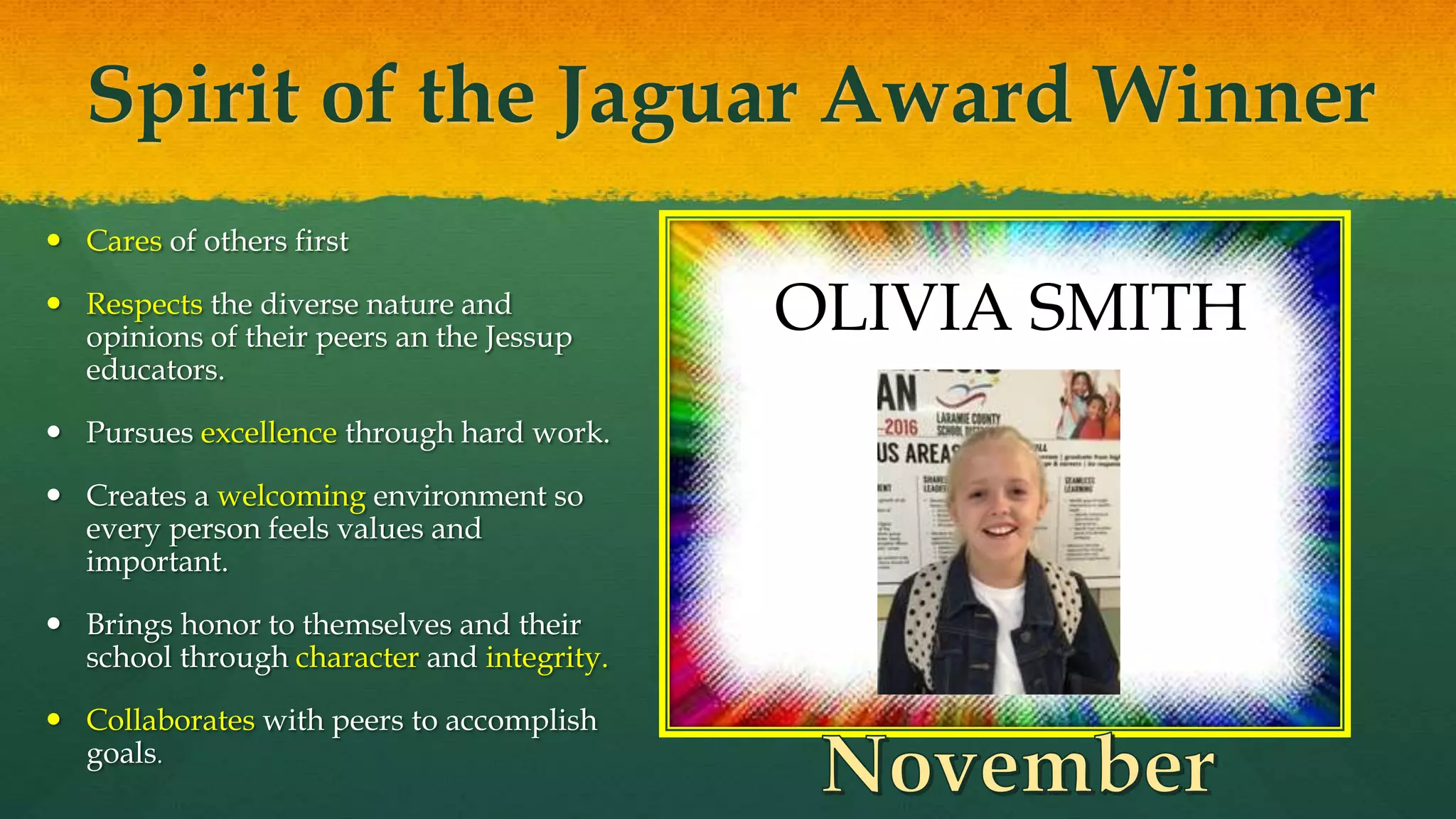 Spirit of the Jaguar Award Winner
 Cares of others first
 Respects the diverse nature and
opinions of their peers an the Jessup
educators.
 Pursues excellence through hard work.
 Creates a welcoming environment so
every person feels values and
important.
 Brings honor to themselves and their
school through character and integrity.
 Collaborates with peers to accomplish
goals.
OLIVIA SMITH
 