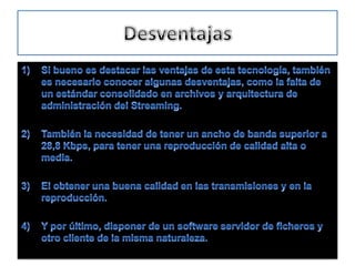 DesventajasSi bueno es destacar las ventajas de esta tecnología, también es necesario conocer algunas desventajas, como la falta de un estándar consolidado en archivos y arquitectura de administración del Streaming. También la necesidad de tener un ancho de banda superior a 28,8 Kbps, para tener una reproducción de calidad alta o media. El obtener una buena calidad en las transmisiones y en la reproducción.Y por último, disponer de un software servidor de ficheros y otro cliente de la misma naturaleza.