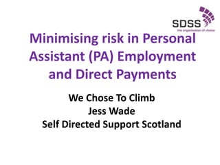 Minimising risk in Personal
Assistant (PA) Employment
and Direct Payments
We Chose To Climb
Jess Wade
Self Directed Support Scotland
 