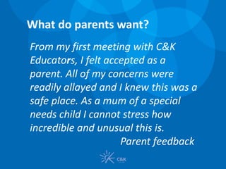 From my first meeting with C&K
Educators, I felt accepted as a
parent. All of my concerns were
readily allayed and I knew this was a
safe place. As a mum of a special
needs child I cannot stress how
incredible and unusual this is.
Parent feedback
What do parents want?
 