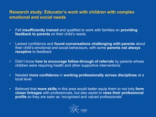 Research study: Educator’s work with children with complex
emotional and social needs
• Felt insufficiently trained and qualified to work with families on providing
feedback to parents on their child’s needs
• Lacked confidence and found conversations challenging with parents about
their child’s emotional and social behaviours, with some parents not always
receptive to feedback
• Didn’t know how to encourage follow-through of referrals by parents whose
children were requiring health and other supportive interventions
• Needed more confidence in working professionally across disciplines at a
local level
• Believed that more skills in this area would better equip them to not only form
closer linkages with professionals, but also assist to raise their professional
profile so they are seen as ‘recognised and valued professionals’
 