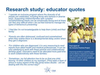 Research study: educator quotes
• ‘I operate an inclusive program where the diversity of all
people are celebrated, including those who behave in diverse
ways. Supporting children/families with complex
social/emotional needs can be emotionally taxing and at times
can feel very difficult when I do not feel trained to manage the
types of behaviours presenting.’
• ‘I feel like I’m not knowledgeable to help them (child) and their
family.’
• ‘Parents are often distressed, confused and overwhelmed
when they realise there is a developmental delay and/or when
they get a diagnosis.’
• ‘For children who are diagnosed, it is very reassuring to read
reports from allied health and medical professionals. It can be
very satisfying to work with these parents and collaboratively
develop goals. Educators need to be allocated more paid time
to work collaboratively with these families.’
• ‘Sometimes, my full attention has to be on that one child,
leaving 19 other children to my assistant. [This] adds a layer of
stress in every aspect of the day [and] raises doubts - are we
dealing with this the correct way?’
Final report of
the Inclusive Practices Project
Improving workforce capability and
service delivery responses to children
with complex emotional and social
behaviours within an early childhood
education and care setting
 