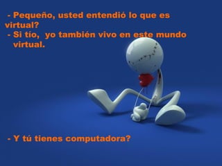   - Pequeño, usted entendió lo que es virtual?  - Si tío,  yo también vivo en este mundo  virtual.  - Y tú tienes computadora? 