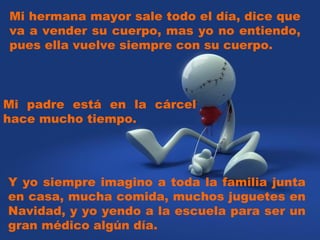 Mi hermana mayor sale todo el día, dice que va a vender su cuerpo, mas yo no entiendo, pues ella vuelve siempre con su cuerpo. Y yo siempre imagino a toda la familia junta en casa, mucha comida, muchos juguetes en Navidad, y yo yendo a la escuela para ser un gran médico algún día. Mi padre está en la cárcel hace mucho tiempo.  