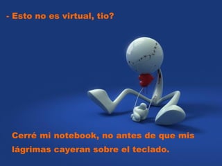 - Esto no es virtual, tio?  Cerré mi notebook, no antes de que mis lágrimas cayeran sobre el teclado.  