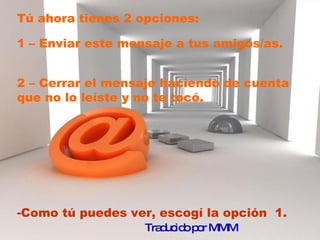 Tú ahora tienes 2 opciones:  1 – Enviar este mensaje a tus amigos/as. 2 – Cerrar el mensaje haciendo de cuenta que no lo leíste y no te tocó.  Como tú puedes ver, escogí la opción  1. Traducido por MMM   