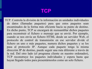 TCP TCP. Controla la división de la información en unidades individuales de datos (llamadas paquetes) para que estos paquetes sean encaminados de la forma más eficiente hacia su punto de destino. En dicho punto, TCP se encargará de reensamblar dichos paquetes para reconstruir el fichero o mensaje que se envió. Por ejemplo, cuando se nos envía un fichero HTML desde un servidor Web, el protocolo de control de transmisión en ese servidor divide el fichero en uno o más paquetes, numera dichos paquetes y se los pasa al protocolo IP. Aunque cada paquete tenga la misma dirección IP de destino, puede seguir una ruta diferente a través de la red. Del otro lado (el programa cliente en nuestro ordenador), TCP reconstruye los paquetes individuales y espera hasta que hayan llegado todos para presentárnoslos como un solo fichero. 