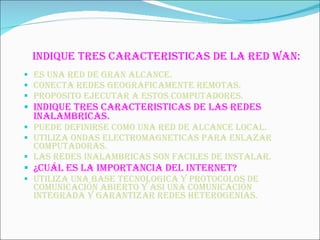 INDIQUE TRES CARACTERISTICAS DE LA RED WAN: ES UNA RED DE GRAN ALCANCE. CONECTA REDES GEOGRAFICAMENTE REMOTAS. PROPOSITO EJECUTAR A ESTOS COMPUTADORES. INDIQUE TRES CARACTERISTICAS DE LAS REDES INALAMBRICAS. PUEDE DEFINIRSE COMO UNA RED DE ALCANCE LOCAL. UTILIZA ONDAS ELECTROMAGNETICAS PARA ENLAZAR COMPUTADORAS. LAS REDES INALAMBRICAS SON FACILES DE INSTALAR. ¿Cuál ES LA IMPORTANCIA DEL INTERNET? UTILIZA UNA BASE TECNOLOGICA Y PROTOCOLOS DE COMUNICACIÓN ABIERTO Y ASI UNA COMUNICACIÓN INTEGRADA Y GARANTIZAR REDES HETEROGENIAS. 