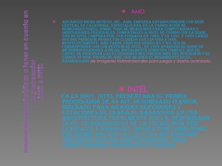 AMD Advanced Micro Devices, Inc., AMD, empresa estadounidense con sede central en California, especializada en la fabricación de semiconductores, sobre todo de microchips para computadoras u ordenadores personales, compatibles a nivel de código con la serie x86 de Intel Corporation. Fue fundada en 1969, y en 1991 y 1993 lanzó sus dos primeros productos clónicos con los i386 e i486, respectivamente. Más tarde creó sus series K5 y K6, que se corresponden con los Pentium de Intel; en 1999 apareció su serie de microprocesadores Athlon, inicialmente conocida como K7, que es capaz de procesar las extensiones multimedia MMX del Pentium III y el código 3D-Now, propio de AMD, que mejora el rendimiento en el banderizado  de imágenes tridimensionales para juegos y diseño avanzado. INTEL Ya en 2001, Intel presentaba su primer procesador de 64-bit, denominado Itanium, diseñado para grandes servidores y estaciones de trabajo, basándose en una arquitectura totalmente nueva, denominada IA-64, un desarrollo de la tecnología EPIC ( Explicitly Parallel Instruction Computing ). Ese mismo año vio la luz el 64-bit Windows Advanced Server Limited Edition, para computadoras basadas en Itanium. 