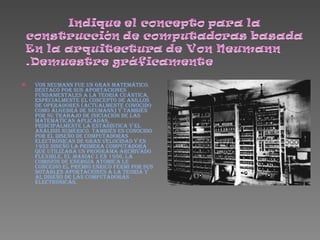 Von Neumann fue un gran matemático. Destacó por sus aportaciones fundamentales a la teoría cuántica, especialmente el concepto de anillos de operadores (actualmente conocido como álgebra de Neumann) y también por su trabajo de iniciación de las matemáticas aplicadas, principalmente la estadística y el análisis numérico. También es conocido por el diseño de computadoras electrónicas de gran velocidad y en 1952 diseñó la primera computadora que utilizaba un programa archivado flexible, el  MANIAC I . En 1956, la Comisión de Energía Atómica le concedió el premio Enrico Fermi por sus notables aportaciones a la teoría y al diseño de las computadoras electrónicas.   