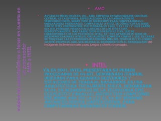 AMD Advanced Micro Devices, Inc., AMD, empresa estadounidense con sede central en California, especializada en la fabricación de semiconductores, sobre todo de microchips para computadoras u ordenadores personales, compatibles a nivel de código con la serie x86 de Intel Corporation. Fue fundada en 1969, y en 1991 y 1993 lanzó sus dos primeros productos clónicos con los i386 e i486, respectivamente. Más tarde creó sus series K5 y K6, que se corresponden con los Pentium de Intel; en 1999 apareció su serie de microprocesadores Athlon, inicialmente conocida como K7, que es capaz de procesar las extensiones multimedia MMX del Pentium III y el código 3D-Now, propio de AMD, que mejora el rendimiento en el banderizado  de imágenes tridimensionales para juegos y diseño avanzado. INTEL Ya en 2001, Intel presentaba su primer procesador de 64-bit, denominado Itanium, diseñado para grandes servidores y estaciones de trabajo, basándose en una arquitectura totalmente nueva, denominada IA-64, un desarrollo de la tecnología EPIC ( Explicitly Parallel Instruction Computing ). Ese mismo año vio la luz el 64-bit Windows Advanced Server Limited Edition, para computadoras basadas en Itanium. 