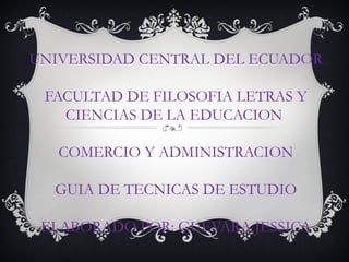UNIVERSIDAD CENTRAL DEL ECUADOR

 FACULTAD DE FILOSOFIA LETRAS Y
   CIENCIAS DE LA EDUCACION

   COMERCIO Y ADMINISTRACION

  GUIA DE TECNICAS DE ESTUDIO

 ELABORADO POR: GUEVARA JESSICA
 