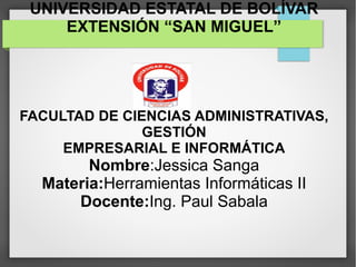 UNIVERSIDAD ESTATAL DE BOLÍVAR
EXTENSIÓN “SAN MIGUEL”
FACULTAD DE CIENCIAS ADMINISTRATIVAS,
GESTIÓN
EMPRESARIAL E INFORMÁTICA
Nombre:Jessica Sanga
Materia:Herramientas Informáticas II
Docente:Ing. Paul Sabala
 