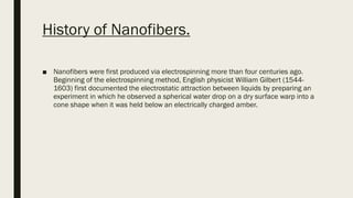 History of Nanofibers.
■ Nanofibers were first produced via electrospinning more than four centuries ago.
Beginning of the electrospinning method, English physicist William Gilbert (1544-
1603) first documented the electrostatic attraction between liquids by preparing an
experiment in which he observed a spherical water drop on a dry surface warp into a
cone shape when it was held below an electrically charged amber.
 