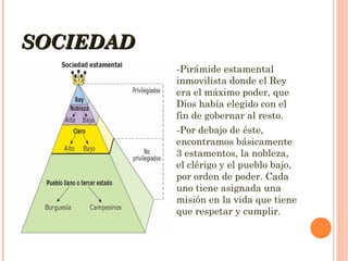 SOCIEDAD
-Pirámide estamental
inmovilista donde el Rey
era el máximo poder, que
Dios había elegido con el
fin de gobernar al resto.
-Por debajo de éste,
encontramos básicamente
3 estamentos, la nobleza,
el clérigo y el pueblo bajo,
por orden de poder. Cada
uno tiene asignada una
misión en la vida que tiene
que respetar y cumplir.

 