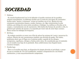 SOCIEDAD


Nobleza:
Su misión fundamental era la de defender al pueblo cristiano de los posibles
ataques musulmanes, no debemos olvidar que se trata de una época de constantes
luchas entre “moros y cristianos” vivían en castillos con el rey. Dentro de este
estamento encontramos duques, condes, barones, etc. Que constituirían la alta
nobleza, por debajo de estos están escuderos e hidalgos. La nobleza se llevaba en la
sangre, y normalmente era de nacimiento. Solo había dos formas de acceder a ella, la
primera por méritos de guerra y la segunda por tener más de siete hijos varones.
Éstos serian los hidalgos de bragueta.



El Clero:
Su trabajo consistía en rezar con el fin de salvar las animas de l resto y preservar la
cultura. Dentro de este encontramos también una división de poder. Por orden,
podríamos decir que el Papa era el máximo poder, seguido de los obispos,
arciprestes, capellanes, clérigos y frailes entre otros. Se consideraba que el ermitaño
era el escalón mas bajo de la pirámide. Ésta subdivisiones han llegado hasta
nuestros tiempos.



Pueblo bajo
Éste es el escalón mas bajo, no disponían de ningún derecho ni privilegio, a pesar
de que se trataba de 75% de la población, estaban a disposición de a los demás
estamentos, y eran mayoritariamente campesinos.

 