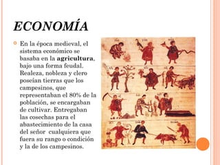 ECONOMÍA


En la época medieval, el
sistema económico se
basaba en la agricultura,
bajo una forma feudal.
Realeza, nobleza y clero
poseían tierras que los
campesinos, que
representaban el 80% de la
población, se encargaban
de cultivar. Entregaban
las cosechas para el
abastecimiento de la casa
del señor cualquiera que
fuera su rango o condición
y la de los campesinos.

 
