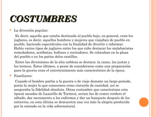 COSTUMBRES


La diversión popular:
Es decir, aquella que estaba destinada al pueblo bajo, en general, eran los
juglares, es decir, aquellos hombres y mujeres que viajaban de pueblo en
pueblo, haciendo espectáculos con la finalidad de divertir e informar.
Había varios tipos de juglares entre los que cabe destacar los malabaristas
remedadores, acróbatas, bufones y recitadores. Se colocaban en la plaza
del pueblo o en los patios delos castillos.
Entre las diversiones de la alta nobleza se destaca: la cazas, las justas y
los torneos. Éstos últimos, a pesar de considerarse como una preparación
para la guerra eran el entretenimiento más característico de la época.



Familiares:
Cuando el hombre partía a la guerra o de viaje durante un largo periodo,
ponía la mujer lo que conocemos como cinturón de castidad, así se
aseguraba la fidelidad absoluta. Otras costumbre que caracterizan esta
época( sacadas de Lazarillo de Tormes), serian las de comer cordero el
sábado, dar sacramento a los enfermos y dar un banquete después de los
entierros, en esta última se demuestra una vez más la alegría producida
por la entrada en la vida sobrenatural.

 