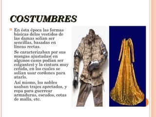 COSTUMBRES


En ésta época las formas
básicas delos vestidos de
las damas solían ser
sencillas, basadas en
líneas rectas.
Se caracterizaban por sus
mangas ajustadas( en
algunos casos podían ser
colgantes) y la cintura muy
ceñida, en los cuales se
solían usar cordones para
atarlo.
Así mismo, los nobles
usaban trajes apretados, y
ropa para guerrear
armaduras, escudos, cotas
de malla, etc.

 