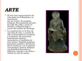 ARTE




El arte más representativo de
ésta época es el Románico, se
caracteriza 
por ser rural y de temática
religiosa. Fue realizado durante
los siglo XI y XII, y nació en
Francia. A España llegó a
través del camino de Santiago.
La arquitectura es la base de
este tipo de arte, y a partir de
ella se desarrollen la escultura
y la pintura. Se construían
básicamente iglesias,
monasterios y catedrales de
poca altura. También podemos
encontrar castillos y fortalezas.
En la escultura y en la pintura
encontramos motivos religioso
con finalidad decorativa y
didáctica, enseñar a los fieles y
relatar la vida de santos.

 