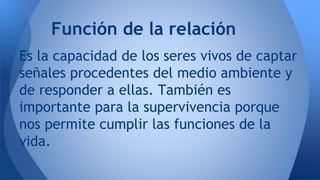 Función de la relación 
Es la capacidad de los seres vivos de captar 
señales procedentes del medio ambiente y 
de respond...