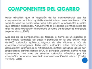 Hace décadas que la negación de las consecuencias que los
componentes del tabaco y del humo del tabaco en el ambiente o HTA
sobre la salud se debía sobre todo a los pocos o incorrectos estudios
que estaban publicados. Actualmente la evidencia científica sobre los
efectos de la exposición involuntaria al humo del tabaco es innegable
(Ayesta y Lorza,2007).
Más allá de los componentes del tabaco, el humo de un cigarrillo es
una mezcla compleja de gases y partículas en la que existen más
de4.000 sustancias químicas, algunas de ella irritantes y más de
cuarenta cancerígenas. Entre estas sustancias están hidrocarburos
polinucleares aromáticos, N-Nitrosaminas, metales pesados, gases con
propiedades dañinas siendo el CO el principal. Además, como hemos
comentado, hay más de sesenta sustancias añadidas por las
compañías de tabaco durante la manufacturación del tabaco (Fowles
yDybing, 2003)
 