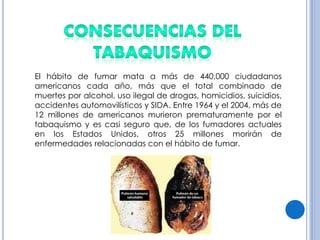 El hábito de fumar mata a más de 440,000 ciudadanos
americanos cada año, más que el total combinado de
muertes por alcohol, uso ilegal de drogas, homicidios, suicidios,
accidentes automovilísticos y SIDA. Entre 1964 y el 2004, más de
12 millones de americanos murieron prematuramente por el
tabaquismo y es casi seguro que, de los fumadores actuales
en los Estados Unidos, otros 25 millones morirán de
enfermedades relacionadas con el hábito de fumar.
 