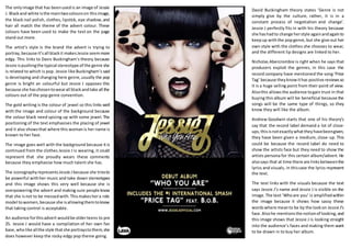 The onlyimage that has beenusedis an image of Jessie
J. Blackand white isthe maintwocolourson thisimage,
the black nail polish, clothes, lipstick, eye shadow,and
hair all match the theme of the advert colour. These
colours have been used to make the text on the page
stand out more.
The artist’s style is the brand the advert is trying to
portray,because it’sall blackit makesJessie seemmore
edgy. This links to Davis Buckingham’s theory because
Jessie ispushingthe typical stereotype of the genre she
is related to which is pop. Jessie like Buckingham’s said
is developing and changing here genre,usually the pop
genre is bright an colourful but Jessie J opposes this
because she haschosentowearall blackandtake all the
colours out of the pop genre convention.
The gold writing is the colour of jewel so this links well
with the image and colour of the background because
the colour black need spicing up with some jewel. The
positioning of the text emphasises the placing of jewel
and it also showsthat where this womanis her name is
known to her face.
The image goes well with the background because it is
continued from the clothes Jessie J is wearing, it could
represent that she proudly wears these comments
because they emphasise how much talent she has.
The iconographyrepresentsJessie Jbecause she triesto
be powerful withher music and take down stereotypes
and this image shows this very well because she is
overpowering the advert and making sure people know
that she isnot to be messedwith.Thismakeshera role
model towomen,because she isallowingthemtoknow
that taking control is acceptable.
An audience forthisadvert wouldbe olderteens to pre
25. Jessie J would have a compilation of her own fan
base,wholike allthe style thatshe portraystothem,she
does however keep the rocky edgy pop theme going.
David Buckingham theory states ‘Genre is not
simply give by the culture, rather, it is in a
constant process of negotiation and change’.
Jessie J perfectly fits in with his theory because
she hashadto change herstyle againandagainto
keepup withthe popgenre,but she give out her
own style with the clothes she chooses to wear,
and the different lip designs are linked to her.
Nicholas Abercrombie is right when he says that
producers exploit the genres, in this case the
record company have mentioned the song ‘Price
Tag’ because theyknowithas positive reviewsso
it is a huge selling point from their point of view.
Alsothis allowsthe audience togain trust in that
buying this album will be beneficial because the
songs will be the same type of things, so they
know they will like the album.
Andrew Goodwin starts that one of his theory’s
say that the record label demand a lot of close-
ups,thisisnotexactlywhattheyhavebeengiven,
they have been given a medium, close-up. This
could be because the record label do need to
show the artists face but they need to show the
artists persona for this certain album/advert. He
alsosays that at time there are linksbetweenthe
lyrics and visuals, in thiscase the lyrics represent
the text.
The text links with the visuals because the text
says Jessie J’s name and Jessie J is visible on the
image.The text ‘Whoare you’ is amplifiedwithin
the image because it shows how sassy these
wordswhere meanto be by the lookon Jessie J’s
face.Alsohe mentionsthe notionof looking,and
this image shows that Jessie J is looking straight
into the audience’s faces and making them want
to be drawn in to buy her album.
 