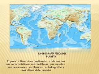 LA GEOGRAFÍA FÍSICA DEL
                                PLANETA
 El planeta tiene cinco continentes, cada uno con
sus características: sus cordilleras, sus mesetas,
  sus depresiones, sus llanuras, su hidrografía y
             unos climas determinados
 