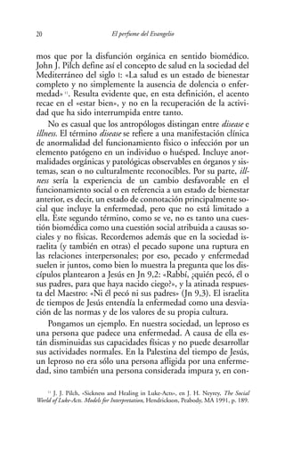 20                            El perfume del Evangelio


mos que por la disfunción orgánica en sentido biomédico.
John J. Pilch define así el concepto de salud en la sociedad del
Mediterráneo del siglo I: «La salud es un estado de bienestar
completo y no simplemente la ausencia de dolencia o enfer-
medad» 11. Resulta evidente que, en esta definición, el acento
recae en el «estar bien», y no en la recuperación de la activi-
dad que ha sido interrumpida entre tanto.
    No es casual que los antropólogos distingan entre disease e
illness. El término disease se refiere a una manifestación clínica
de anormalidad del funcionamiento físico o infección por un
elemento patógeno en un individuo o huésped. Incluye anor-
malidades orgánicas y patológicas observables en órganos y sis-
temas, sean o no culturalmente reconocibles. Por su parte, ill-
ness sería la experiencia de un cambio desfavorable en el
funcionamiento social o en referencia a un estado de bienestar
anterior, es decir, un estado de connotación principalmente so-
cial que incluye la enfermedad, pero que no está limitado a
ella. Este segundo término, como se ve, no es tanto una cues-
tión biomédica como una cuestión social atribuida a causas so-
ciales y no físicas. Recordemos además que en la sociedad is-
raelita (y también en otras) el pecado supone una ruptura en
las relaciones interpersonales; por eso, pecado y enfermedad
suelen ir juntos, como bien lo muestra la pregunta que los dis-
cípulos plantearon a Jesús en Jn 9,2: «Rabbí, ¿quién pecó, él o
sus padres, para que haya nacido ciego?», y la atinada respues-
ta del Maestro: «Ni él pecó ni sus padres» (Jn 9,3). El israelita
de tiempos de Jesús entendía la enfermedad como una desvia-
ción de las normas y de los valores de su propia cultura.
    Pongamos un ejemplo. En nuestra sociedad, un leproso es
una persona que padece una enfermedad. A causa de ella es-
tán disminuidas sus capacidades físicas y no puede desarrollar
sus actividades normales. En la Palestina del tiempo de Jesús,
un leproso no era sólo una persona afligida por una enferme-
dad, sino también una persona considerada impura y, en con-

    11
       J. J. Pilch, «Sickness and Healing in Luke-Acts», en J. H. Neyrey, The Social
World of Luke-Acts. Models for Interpretation, Hendrickson, Peabody, MA 1991, p. 189.
 