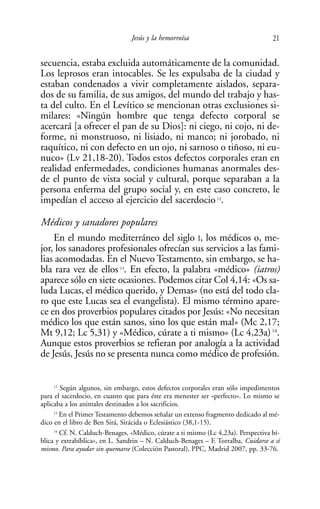 Jesús y la hemorroísa                             21

secuencia, estaba excluida automáticamente de la comunidad.
Los leprosos eran intocables. Se les expulsaba de la ciudad y
estaban condenados a vivir completamente aislados, separa-
dos de su familia, de sus amigos, del mundo del trabajo y has-
ta del culto. En el Levítico se mencionan otras exclusiones si-
milares: «Ningún hombre que tenga defecto corporal se
acercará [a ofrecer el pan de su Dios]: ni ciego, ni cojo, ni de-
forme, ni monstruoso, ni lisiado, ni manco; ni jorobado, ni
raquítico, ni con defecto en un ojo, ni sarnoso o tiñoso, ni eu-
nuco» (Lv 21,18-20). Todos estos defectos corporales eran en
realidad enfermedades, condiciones humanas anormales des-
de el punto de vista social y cultural, porque separaban a la
persona enferma del grupo social y, en este caso concreto, le
impedían el acceso al ejercicio del sacerdocio 12.

Médicos y sanadores populares
    En el mundo mediterráneo del siglo I, los médicos o, me-
jor, los sanadores profesionales ofrecían sus servicios a las fami-
lias acomodadas. En el Nuevo Testamento, sin embargo, se ha-
bla rara vez de ellos . En efecto, la palabra «médico» (iatros)
                            13


aparece sólo en siete ocasiones. Podemos citar Col 4,14: «Os sa-
luda Lucas, el médico querido, y Demas» (no está del todo cla-
ro que este Lucas sea el evangelista). El mismo término apare-
ce en dos proverbios populares citados por Jesús: «No necesitan
médico los que están sanos, sino los que están mal» (Mc 2,17;
Mt 9,12; Lc 5,31) y «Médico, cúrate a ti mismo» (Lc 4,23a) 14.
Aunque estos proverbios se refieran por analogía a la actividad
de Jesús, Jesús no se presenta nunca como médico de profesión.


     12
        Según algunos, sin embargo, estos defectos corporales eran sólo impedimentos
para el sacerdocio, en cuanto que para éste era menester ser «perfecto». Lo mismo se
aplicaba a los animales destinados a los sacrificios.
     13
        En el Primer Testamento debemos señalar un extenso fragmento dedicado al mé-
dico en el libro de Ben Sirá, Sirácida o Eclesiástico (38,1-15).
     14
        Cf. N. Calduch-Benages, «Médico, cúrate a ti mismo (Lc 4,23a). Perspectiva bí-
blica y extrabíblica», en L. Sandrin – N. Calduch-Benages – F. Torralba, Cuidarse a sí
mismo. Para ayudar sin quemarse (Colección Pastoral), PPC, Madrid 2007, pp. 33-76.
 