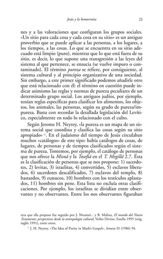 Jesús y la hemorroísa                                23

nes y a las valoraciones que configuran los grupos sociales.
«Un sitio para cada cosa y cada cosa en su sitio» es un antiguo
proverbio que se puede aplicar a las personas, a los lugares, a
los tiempos, a las cosas. Lo que se encuentra en su sitio ade-
cuado está limpio (puro), mientras que lo que está fuera de su
sitio, es decir, lo que supone una transgresión a las leyes del
sistema al que pertenece, se ensucia (se vuelve impuro o con-
taminado). El término pureza se refiere, por consiguiente, al
sistema cultural y al principio organizativo de una sociedad.
Sin embargo, a este primer significado podemos añadirle otro
que está relacionado con él: el término en cuestión puede in-
dicar asimismo las reglas y normas de pureza peculiares de un
determinado grupo social. Los antiguos judíos, por ejemplo,
tenían reglas específicas para clasificar los alimentos, los obje-
tos, los animales, las personas, según su grado de pureza/im-
pureza. Basta con recordar la detallada legislación del Levíti-
co, especialmente en todo lo relacionado con el culto.
    Según Jerome H. Neyrey, «la pureza es un mapa de un sis-
tema social que coordina y clasifica las cosas según su sitio
apropiado» 16. En el judaísmo del tiempo de Jesús circulaban
muchos «catálogos» de este tipo: había catálogos de cosas, de
lugares, de personas y de tiempos clasificados según el siste-
ma de pureza. Tomemos, por ejemplo, el catálogo de personas
que nos ofrece la Misná y la Toseftá en el T. Megillá 2.7. Ésta
es la clasificación de personas que se nos propone: 1) sacerdo-
tes, 2) levitas, 3) israelitas, 4) convertidos, 5) esclavos libera-
dos, 6) sacerdotes descalificados, 7) esclavos del templo, 8)
bastardos, 9) eunucos, 10) hombres con los testículos aplasta-
dos, 11) hombres sin pene. Esta lista no excluía otras clasifi-
caciones. Por ejemplo, los israelitas se dividían entre obser-
vantes y no observantes. Entre los nos observantes figuraban


reza que ella propuso fue seguido por J. Neusner... y B. Malina, El mundo del Nuevo
Testamento: perspectivas desde la antropología cultural, Verbo Divino, Estella 1995 (orig.
inglés 1991), entre otros.
     17
        J. H. Neyrey, «The Idea of Purity in Mark’s Gospel», Semeia 35 (1986) 94.
 