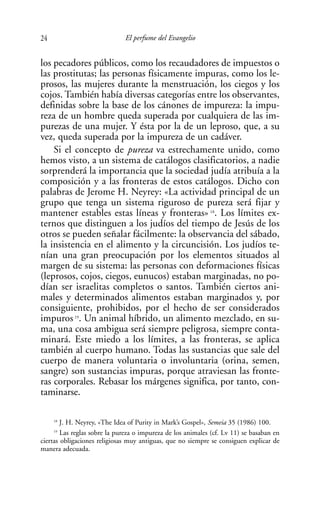 24                            El perfume del Evangelio


los pecadores públicos, como los recaudadores de impuestos o
las prostitutas; las personas físicamente impuras, como los le-
prosos, las mujeres durante la menstruación, los ciegos y los
cojos. También había diversas categorías entre los observantes,
definidas sobre la base de los cánones de impureza: la impu-
reza de un hombre queda superada por cualquiera de las im-
purezas de una mujer. Y ésta por la de un leproso, que, a su
vez, queda superada por la impureza de un cadáver.
    Si el concepto de pureza va estrechamente unido, como
hemos visto, a un sistema de catálogos clasificatorios, a nadie
sorprenderá la importancia que la sociedad judía atribuía a la
composición y a las fronteras de estos catálogos. Dicho con
palabras de Jerome H. Neyrey: «La actividad principal de un
grupo que tenga un sistema riguroso de pureza será fijar y
mantener estables estas líneas y fronteras» 18. Los límites ex-
ternos que distinguen a los judíos del tiempo de Jesús de los
otros se pueden señalar fácilmente: la observancia del sábado,
la insistencia en el alimento y la circuncisión. Los judíos te-
nían una gran preocupación por los elementos situados al
margen de su sistema: las personas con deformaciones físicas
(leprosos, cojos, ciegos, eunucos) estaban marginadas, no po-
dían ser israelitas completos o santos. También ciertos ani-
males y determinados alimentos estaban marginados y, por
consiguiente, prohibidos, por el hecho de ser considerados
impuros 19. Un animal híbrido, un alimento mezclado, en su-
ma, una cosa ambigua será siempre peligrosa, siempre conta-
minará. Este miedo a los límites, a las fronteras, se aplica
también al cuerpo humano. Todas las sustancias que sale del
cuerpo de manera voluntaria o involuntaria (orina, semen,
sangre) son sustancias impuras, porque atraviesan las fronte-
ras corporales. Rebasar los márgenes significa, por tanto, con-
taminarse.

     18
        J. H. Neyrey, «The Idea of Purity in Mark’s Gospel», Semeia 35 (1986) 100.
     19
        Las reglas sobre la pureza o impureza de los animales (cf. Lv 11) se basaban en
ciertas obligaciones religiosas muy antiguas, que no siempre se consiguen explicar de
manera adecuada.
 