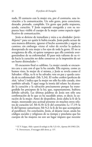 32                                El perfume del Evangelio


nada. El contacto con la mujer era, por el contrario, una in-
vitación a la comunicación. Un solo gesto, pero consciente,
deseado, pensado, cumplido. Un gesto que pedía respuesta,
ayuda, curación. Y Jesús responde enseguida y con su res-
puesta hace visible el cuerpo de la mujer como espacio signi-
ficativo de comunicación.
     Jesús se detiene de inmediato y mira a su alrededor (perie-
blepeto) 33 para ver quién le había tocado. Jesús podía actuar de
una manera diferente, ignorar el hecho acontecido y seguir su
camino; sin embargo «tiene el valor de revelar la audacia
desesperada de esta mujer a los ojos de toda la gente. Él no se
avergüenza de ella, ni quiere tampoco que ella continúe aver-
gonzándose de su enfermedad. El paso más valiente de su vi-
da hacia la curación no debe conservar ya la impresión de ser
un hurto disimulado» 34.
     El encuentro final es sublime. La mujer curada se encuen-
tra cara a cara con el que la ha curado. Ella expresa, como ya
hemos visto, lo mejor de sí misma, y Jesús se revela como el
Salvador: «Hija, tu fe te ha salvado; vete en paz y queda cura-
da de tu enfermedad» (Mc 5,34). El verbo ses¯ ken (perfecto de
                                                 o
s¯ z¯ , ‘salvar’) indica que la mujer no sólo ha sido curada, sino
 o o
también salvada. Y aquí surge la ironía del relato: ha alcanza-
do la curación y la salvación precisamente porque ha trans-
gredido los preceptos de la ley, que, supuestamente, hubiera
debido salvarla. Las últimas palabras de Jesús son sólo una
confirmación de lo que ya ha sucedido antes, es decir, la cu-
ración de la mujer. Antes de despedirse, Jesús alaba la fe de la
mujer, mostrando una actitud presente en muchos otros rela-
tos de curación (cf. Mt 8,10: la fe del centurión; Lc 17,19: la
fe del leproso samaritano; Mt 9,2: la fe de los que acompañan
al paralítico). En conclusión, Jesús, al dejarse tocar, anula los
códigos sociales y religiosos de su tiempo y proclama que los
cuerpos de las mujeres no son un lugar impuro que necesite


     33
          Cf. V. Scippa, «Stile e spunti di teologia in Mc 5,21-43», Asprenas 30 (1983) 224.
     34
          E. Drewermann, Il messaggio delle donne, p. 137.
 
