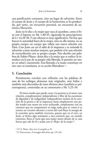 Jesús y la hemorroísa             33

una purificación constante, sino un lugar de salvación. Entre
el cuerpo de Jesús y el cuerpo de la hemorroísa se ha produci-
do, por tanto, un encuentro personal, un encuentro de au-
téntica liberación.
    Jesús no le dice a la mujer que vaya al sacerdote, como sí hi-
zo con el leproso en Mc 1,40-45, siguiendo las prescripciones
de Lv 14,28-30. Y este silencio es muy significativo. No hay que
buscar la autoridad fuera de la mujer, sino en ella misma, en su
propio cuerpo: un cuerpo que refleja una nueva relación con
Dios. Con Jesús cae así el tabú de la impureza y se extiende la
salvación a otras muchas mujeres, que podrán vivir una relación
de reconciliación con su propio cuerpo. Para decirlo con pala-
bras de Xabier Pikaza: «Jesús dice a la mujer que se realice: la in-
troduce en la paz de su propia vida liberada, le permite ser mu-
jer en salud y autonomía. Esta llamada a la mujer constituye en
este caso su enseñanza, es su acción liberadora» 35.

5. Conclusión
   Permítaseme concluir esta reflexión con las palabras de
uno de los teólogos alemanes más originales, más leídos y
también más discutidos de estos últimos años (también es psi-
coterapeuta), contenidas en su comentario a Mc 5,25-34:
       El único medio que puede curar a la persona es el amor: una
   relación, completamente independiente y libre de las cuestiones
   de dignidad y de indignidad, independiente incluso de la cues-
   tión de la pureza o de la impureza; basta simplemente con po-
   der tender una mano sin verse rechazado, simplemente con un
   contacto que no compromete ni exige nada para sí, como si se
   cerrara un circuito eléctrico a través del cual fluye la energía de
   la curación; pero también viceversa, puesto que en el otro, en
   Jesús, se forma algo semejante a una corriente que, en sentido
   contrario, llena el vacío que esta mujer siente dentro de sí, una
   fuerza que sale de él y acaba con el «flujo» de la mujer 36.

   35
        Cf. X. Pikaza, Para vivir el evangelio, p. 81.
   36
        E. Drewermann, Il messaggio delle donne, pp. 135-136.
 