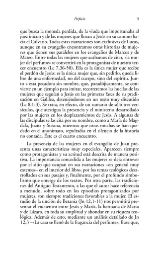Prefacio                            9

que busca la moneda perdida, de la viuda que importunaba al
juez inicuo y de las mujeres que lloran a Jesús en su camino ha-
cia el Calvario. Todas estas narraciones son exclusivas de Lucas,
aunque en su evangelio encontramos otras historias de muje-
res que tienen sus paralelos en los evangelios de Marcos y de
Mateo. Entre todas las mujeres que acabamos de citar, «la mu-
jer del perfume» se convertirá en la protagonista de nuestro ter-
cer encuentro (Lc 7,36-50). Ella es la única mujer que recibe
el perdón de Jesús; es la única mujer que, sin pedirlo, queda li-
bre de una enfermedad, no del cuerpo, sino del espíritu. Jun-
to a esta pecadora sin nombre, que, paradójicamente, se con-
vierte en un ejemplo para imitar, recorreremos las huellas de las
mujeres que seguían a Jesús en las primeras fases de su predi-
cación en Galilea, deteniéndonos en un texto muy discutido
(Lc 8,1-3). Se trata, en efecto, de un sumario de sólo tres ver-
sículos, que atestigua la presencia y el ministerio desarrollado
por las mujeres en los desplazamientos de Jesús. A algunas de
las discípulas se las cita por su nombre, como a María de Mag-
dala, Juana y Susana, mientras que otras muchas se han que-
dado en el anonimato, sepultadas en el silencio de la historia
no contada. Éste es el cuarto encuentro.
    La presencia de las mujeres en el evangelio de Juan pre-
senta unas características muy especiales. Aparecen siempre
como protagonistas y su actitud está descrita de manera posi-
tiva. La importancia concedida a las mujeres se deja entrever
por el sitio que ocupan en sus narraciones –en general muy
extensas– en el interior del libro, por los temas teológicos desa-
rrollados en sus pasajes y, finalmente, por el profundo simbo-
lismo que emerge de los textos. Por otra parte, las tradicio-
nes del Antiguo Testamento, a las que el autor hace referencia
a menudo, sobre todo en los episodios protagonizados por
mujeres, son siempre tradiciones favorables a la mujer. El es-
tudio de la unción de Betania (Jn 12,1-11) nos permitirá pre-
sentar el encuentro entre Jesús y María, la hermana de Marta
y de Lázaro, en toda su amplitud y ahondar en su riqueza teo-
lógica. Además de esto, mediante un análisis detallado de Jn
12,3 –«La casa se llenó de la fragancia del perfume», frase que,
 