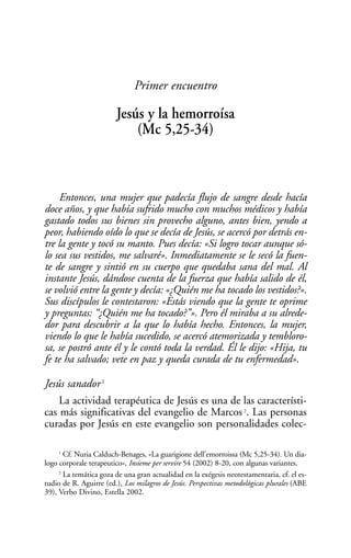 Primer encuentro

                        Jesús y la hemorroísa
                            (Mc 5,25-34)



     Entonces, una mujer que padecía flujo de sangre desde hacía
doce años, y que había sufrido mucho con muchos médicos y había
gastado todos sus bienes sin provecho alguno, antes bien, yendo a
peor, habiendo oído lo que se decía de Jesús, se acercó por detrás en-
tre la gente y tocó su manto. Pues decía: «Si logro tocar aunque só-
lo sea sus vestidos, me salvaré». Inmediatamente se le secó la fuen-
te de sangre y sintió en su cuerpo que quedaba sana del mal. Al
instante Jesús, dándose cuenta de la fuerza que había salido de él,
se volvió entre la gente y decía: «¿Quién me ha tocado los vestidos?».
Sus discípulos le contestaron: «Estás viendo que la gente te oprime
y preguntas: “¿Quién me ha tocado?”». Pero él miraba a su alrede-
dor para descubrir a la que lo había hecho. Entonces, la mujer,
viendo lo que le había sucedido, se acercó atemorizada y tembloro-
sa, se postró ante él y le contó toda la verdad. Él le dijo: «Hija, tu
fe te ha salvado; vete en paz y queda curada de tu enfermedad».

Jesús sanador 1
    La actividad terapéutica de Jesús es una de las característi-
cas más significativas del evangelio de Marcos . Las personas       2


curadas por Jesús en este evangelio son personalidades colec-

     1
       Cf. Nuria Calduch-Benages, «La guarigione dell’emorroissa (Mc 5,25-34). Un dia-
logo corporale terapeutico», Insieme per servire 54 (2002) 8-20, con algunas variantes.
     2
       La temática goza de una gran actualidad en la exégesis neotestamentaria, cf. el es-
tudio de R. Aguirre (ed.), Los milagros de Jesús. Perspectivas metodológicas plurales (ABE
39), Verbo Divino, Estella 2002.
 