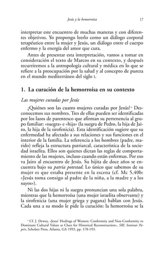 Jesús y la hemorroísa                           17

interpretar este encuentro de muchas maneras y con diferen-
tes objetivos. Yo propongo leerlo como un diálogo corporal
terapéutico entre la mujer y Jesús, un diálogo entre el cuerpo
enfermo y la energía del amor que cura.
    Antes de presentar esta interpretación, vamos a tomar en
consideración el texto de Marcos en su contexto, y después
recurriremos a la antropología cultural y médica en lo que se
refiere a la preocupación por la salud y al concepto de pureza
en el mundo mediterráneo del siglo I.

1. La curación de la hemorroísa en su contexto
Las mujeres curadas por Jesús
    ¿Quiénes son las cuatro mujeres curadas por Jesús? Des-             6


conocemos sus nombres. Tres de ellas pueden ser identificadas
por los lazos de parentesco que afirman su pertenencia al gru-
po familiar: «suegra» e «hija» (la suegra de Pedro, la hija de Jai-
ro, la hija de la sirofenicia). Esta identificación sugiere que su
enfermedad ha afectado a sus relaciones y sus funciones en el
interior de la familia. La referencia a los hombres (padre, ma-
rido) refleja la estructura patriarcal, característica de la socie-
dad israelita. Ellos son quienes dictan las reglas de comporta-
miento de las mujeres, incluso cuando están enfermas. Por eso
va Jairo al encuentro de Jesús. Su hijita de doce años se en-
cuentra bajo su patria potestad. Lo único que sabemos de su
mujer es que estaba presente en la escena (cf. Mc 5,40b:
«Jesús toma consigo al padre de la niña, a la madre y a los
suyos»).
    Ni las dos hijas ni la suegra pronuncian una sola palabra,
mientras que la hemorroísa (una mujer israelita observante) y
la sirofenicia (una mujer griega y pagana) hablan con Jesús.
Cada una a su modo le pide la curación: la hemorroísa se la

      6
        Cf. J. Dewey, «Jesus’ Healings of Women: Conformity and Non-Conformity to
Dominant Cultural Values as Clues for Historical Reconstruction», SBL Seminar Pa-
pers, Scholars Press, Atlanta, GA 1993, pp. 178-193.
 