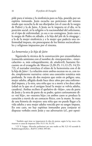 18                           El perfume del Evangelio


pide para sí misma y la sirofenicia para su hija, poseída por un
espíritu inmundo. Jesús escucha sus peticiones del mismo
modo que escucha la de sus discípulos (en el caso de la suegra
de Pedro) y la de Jairo. A Jesús no le importa ni el día, ni la
posición social, ni la religión o la nacionalidad del solicitante,
ni el tipo de enfermedad, ya sea o no contagiosa. Jesús cura a
la suegra de Pedro en sábado, a la hija del jefe de la sinagoga 7,
a la de la mujer sirofenicia y a la mujer que padecía una en-
fermedad impura, sin preocuparse de los límites sociocultura-
les y religiosos impuestos por el sistema.

La hemorroísa y la hija de Jairo
    Siguiendo la técnica de la construcción por ensambladura
(conocida asimismo con el nombre de «interposición», «inter-
calación» o, más coloquialmente, de sándwich), bastante fre-
cuente en el evangelio de Marcos (3,20-35; 11,12-25; 14,53-
72), el narrador entrelaza el relato de la hemorroísa con el de
la hija de Jairo . La relación entre ambas escenas no es, con to-
                   8


do, simplemente narrativa: existe una conexión temática más
profunda. Se trata de dos mujeres que están en peligro: una,
mujer adulta, afligida desde hace doce años por una enferme-
dad impura, y la otra, una niña que va a morir a los doce años
(edad en la que en el antiguo Israel la mujer se volvía adulta,
casadera). Ambas reciben el apelativo de «hijas», una de parte
de Jesús y la otra de parte de su padre, quien curiosamente di-
ce «mi hija», no «nuestra hija»; en ambos casos se produce la
curación a través de un contacto físico, con la mano. Se trata
de una historia de mujeres: una niña que no puede llegar a la
vida adulta y una mujer adulta vencida por su sangre impura.
En este caso, no hay espíritus inmundos para conjurar ni
disputas verbales entre Jesús y sus adversarios (cf., por oposi-


    7
      También aquí tiene su importancia la idea de pureza: según la ley, tocar a los
muertos es causa de impureza (Nm 19,11-16; 31,19).
    8
      Cf. V. Scippa, «Ricerche preliminari per uno studio su Mc 5,21-43 secondo la
Redaktionsgeschichte», RivB 51 (1983) 399-401.
 