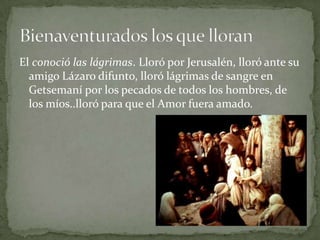 El conoció las lágrimas. Lloró por Jerusalén, lloró ante su amigo Lázaro difunto, lloró lágrimas de sangre en Getsemaní por los pecados de todos los hombres, de los míos..lloró para que el Amor fuera amado.Bienaventurados los que lloran