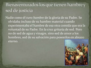 Nadie como él tuvo hambre de la gloria de su Padre. Se olvidaba incluso de su hambre material cuando experimentaba el hambre de esa otra comida que era la voluntad de su Padre. En la cruz gritaría de sed. Pero no de sed de agua y vinagre, sino sed de amor a los hombres, sed de su salvación para poseerlos en abrazo eterno.Bienaventurados los que tienen hambre y sed de justicia