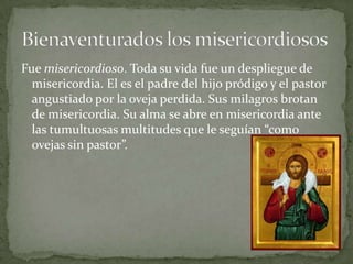 Fue misericordioso. Toda su vida fue un despliegue de misericordia. El es el padre del hijo pródigo y el pastor angustiado por la oveja perdida. Sus milagros brotan de misericordia. Su alma se abre en misericordia ante las tumultuosas multitudes que le seguían “como ovejas sin pastor”.Bienaventurados los misericordiosos