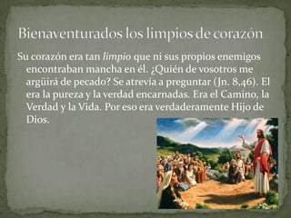 Su corazón era tan limpio que ni sus propios enemigos encontraban mancha en él. ¿Quién de vosotros me argüirá de pecado? Se atrevía a preguntar (Jn. 8,46). El era la pureza y la verdad encarnadas. Era el Camino, la Verdad y la Vida. Por eso era verdaderamente Hijo de Dios.Bienaventurados los limpios de corazón