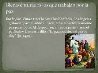Era la paz. Vino a traer la paz a los hombres. Los ángeles gritaron “paz” cuando él nacía, y fue y es efectivamente paz para todos. Al despedirse, antes de partir hacia el patíbulo y la muerte dijo : “La paz os dejo, mi paz os doy” (Jn. 14,27).Bienaventurados los que trabajan por la paz