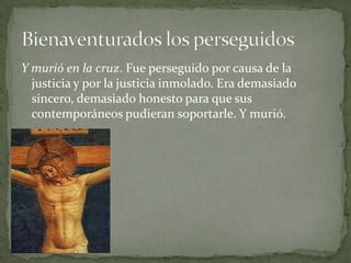 Y murió en la cruz. Fue perseguido por causa de la justicia y por la justicia inmolado. Era demasiado sincero, demasiado honesto para que sus contemporáneos pudieran soportarle. Y murió.Bienaventurados los perseguidos