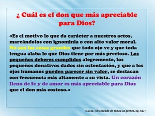 ¿ Cuál es el don que más apreciable
para Dios?
«Es el motivo lo que da carácter a nuestros actos,
marcándolos con ignominia o con alto valor moral.
No son las cosas grandes que todo ojo ve y que toda
lengua alaba lo que Dios tiene por más precioso. Los
pequeños deberes cumplidos alegremente, los
pequeños donativos dados sin ostentación, y que a los
ojos humanos pueden parecer sin valor, se destacan
con frecuencia más altamente a su vista. Un corazón
lleno de fe y de amor es más apreciable para Dios
que el don más costoso.»
E.G.W. (El Deseado de todas las gentes, pg. 567)
 