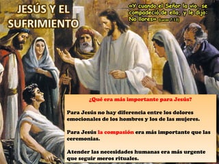 ¿Qué era más importante para Jesús?
Para Jesús no hay diferencia entre los dolores
emocionales de los hombres y los de las mujeres.
Para Jesús la compasión era más importante que las
ceremonias.
Atender las necesidades humanas era más urgente
que seguir meros rituales.
¿Qué era más importante para Jesús?
Para Jesús no hay diferencia entre los dolores
emocionales de los hombres y los de las mujeres.
Para Jesús la compasión era más importante que las
ceremonias.
Atender las necesidades humanas era más urgente
que seguir meros rituales.
 