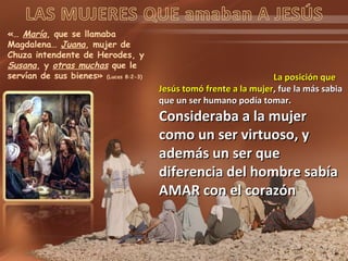 «… María, que se llamaba
Magdalena… Juana, mujer de
Chuza intendente de Herodes, y
Susana, y otras muchas que le
servían de sus bienes» (Lucas 8:2-3) La posición queLa posición que
Jesús tomó frente a la mujerJesús tomó frente a la mujer, fue la más sabia, fue la más sabia
que un ser humano podía tomar.que un ser humano podía tomar.
Consideraba a la mujerConsideraba a la mujer
como un ser virtuoso, ycomo un ser virtuoso, y
además un ser queademás un ser que
diferencia del hombre sabíadiferencia del hombre sabía
AMAR con el corazónAMAR con el corazón
 