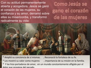 Con su actitud permanentemente
abierta y acogedora, Jesús se ganó
el corazón de las mujeres, su
confianza y su amor, derramó sobre
ellas su misericordia, y transformó
radicalmente su vida:
* Amplió su conciencia de sí mismas. * Reconoció la fortaleza de su fe.
* Les mostró su valor como mujeres * importancia de su misión en la familia.
* Y las hizo portadoras de amor, en un mundo constantemente afligido por el
* Amplió su conciencia de sí mismas. * Reconoció la fortaleza de su fe.
* Les mostró su valor como mujeres * importancia de su misión en la familia.
* Y las hizo portadoras de amor, en un mundo constantemente afligido por el
 