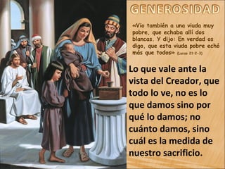 «Vio también a una viuda muy
pobre, que echaba allí dos
blancas. Y dijo: En verdad os
digo, que esta viuda pobre echó
más que todos» (Lucas 21:2-3)
Lo que vale ante la
vista del Creador, que
todo lo ve, no es lo
que damos sino por
qué lo damos; no
cuánto damos, sino
cuál es la medida de
nuestro sacrificio.
 